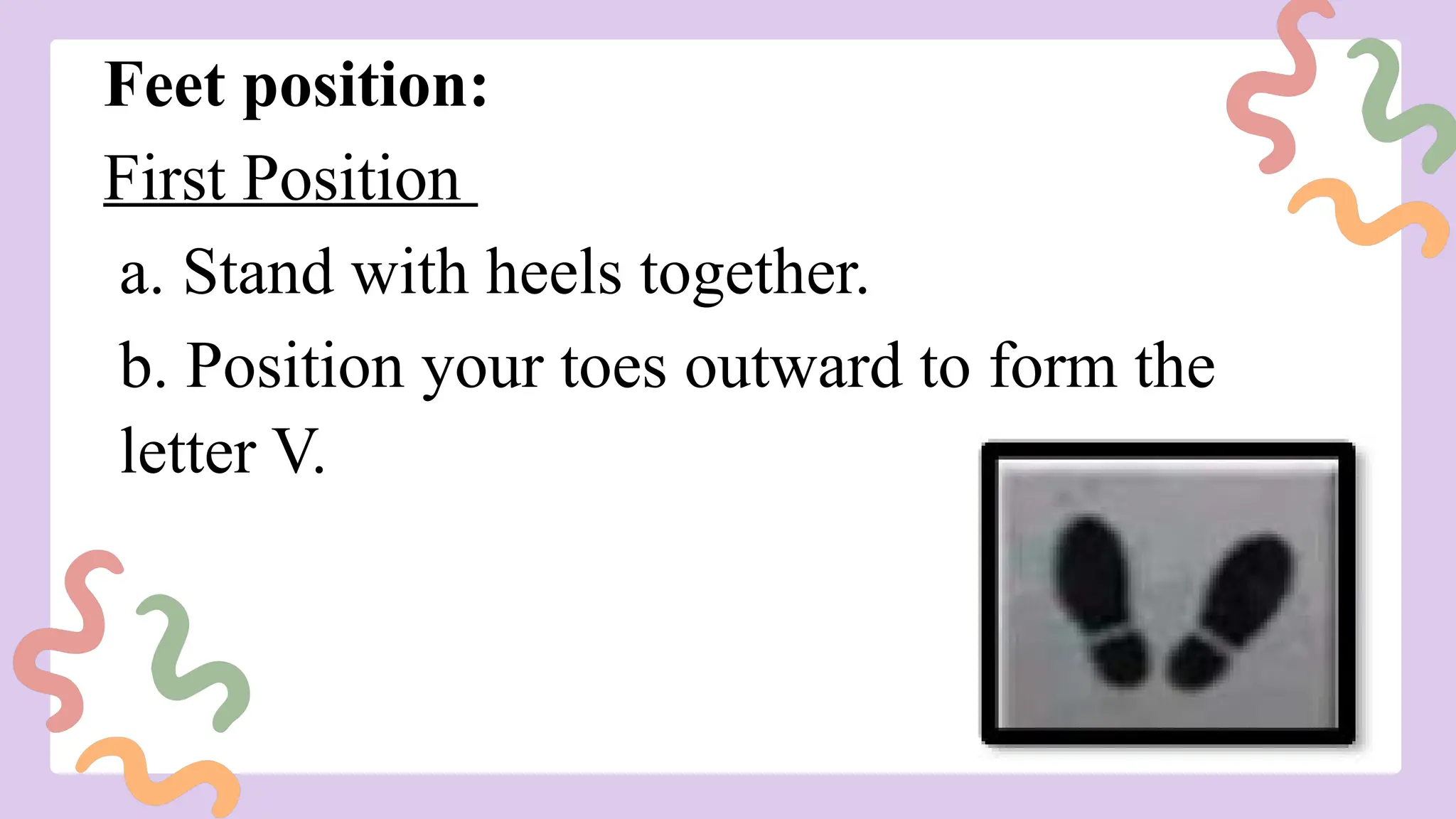 Feet position:
First Position
a. Stand with heels together.
b. Position your toes outward to form the
letter V.
 