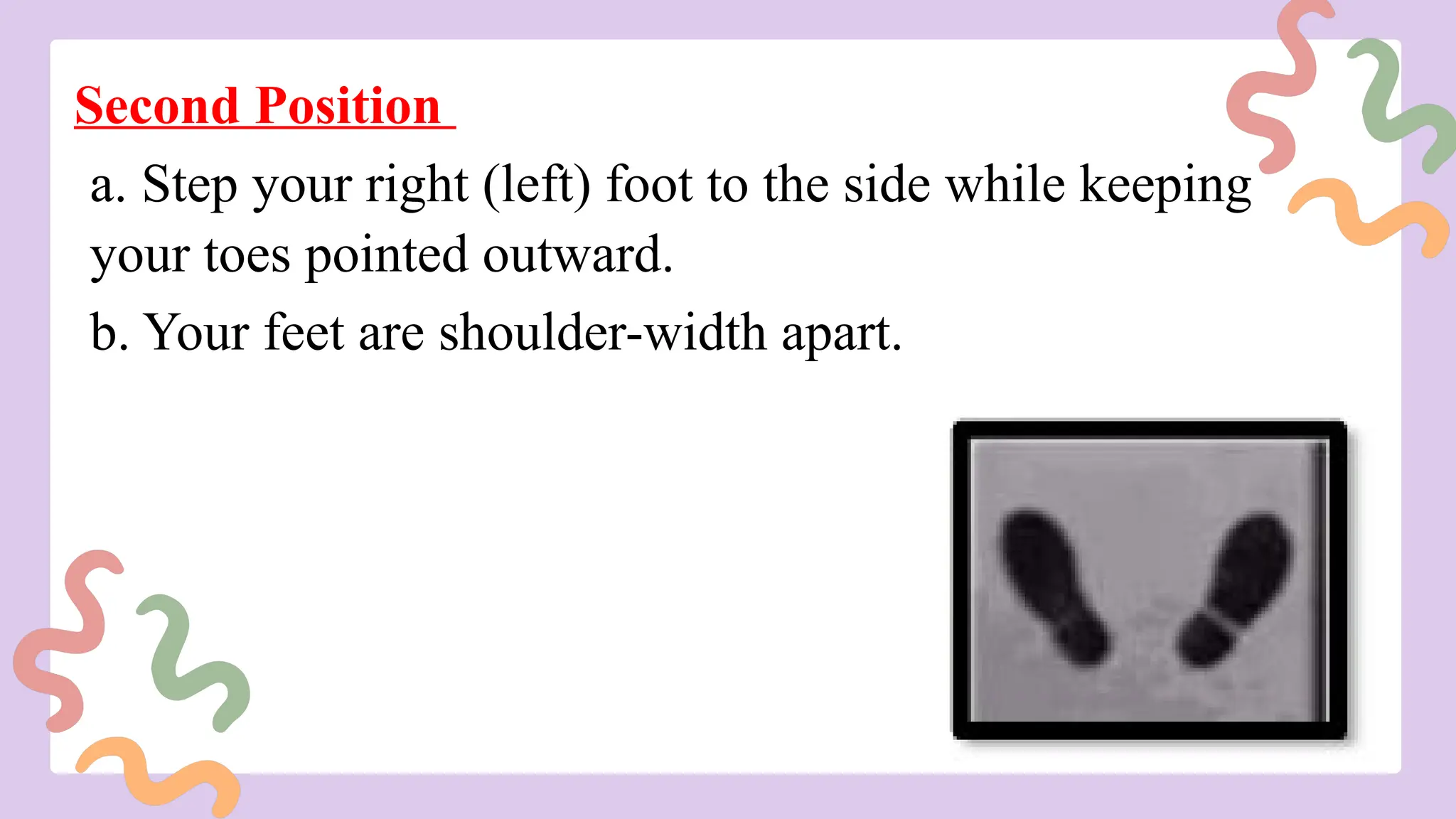 Second Position
a. Step your right (left) foot to the side while keeping
your toes pointed outward.
b. Your feet are shoulder-width apart.
 