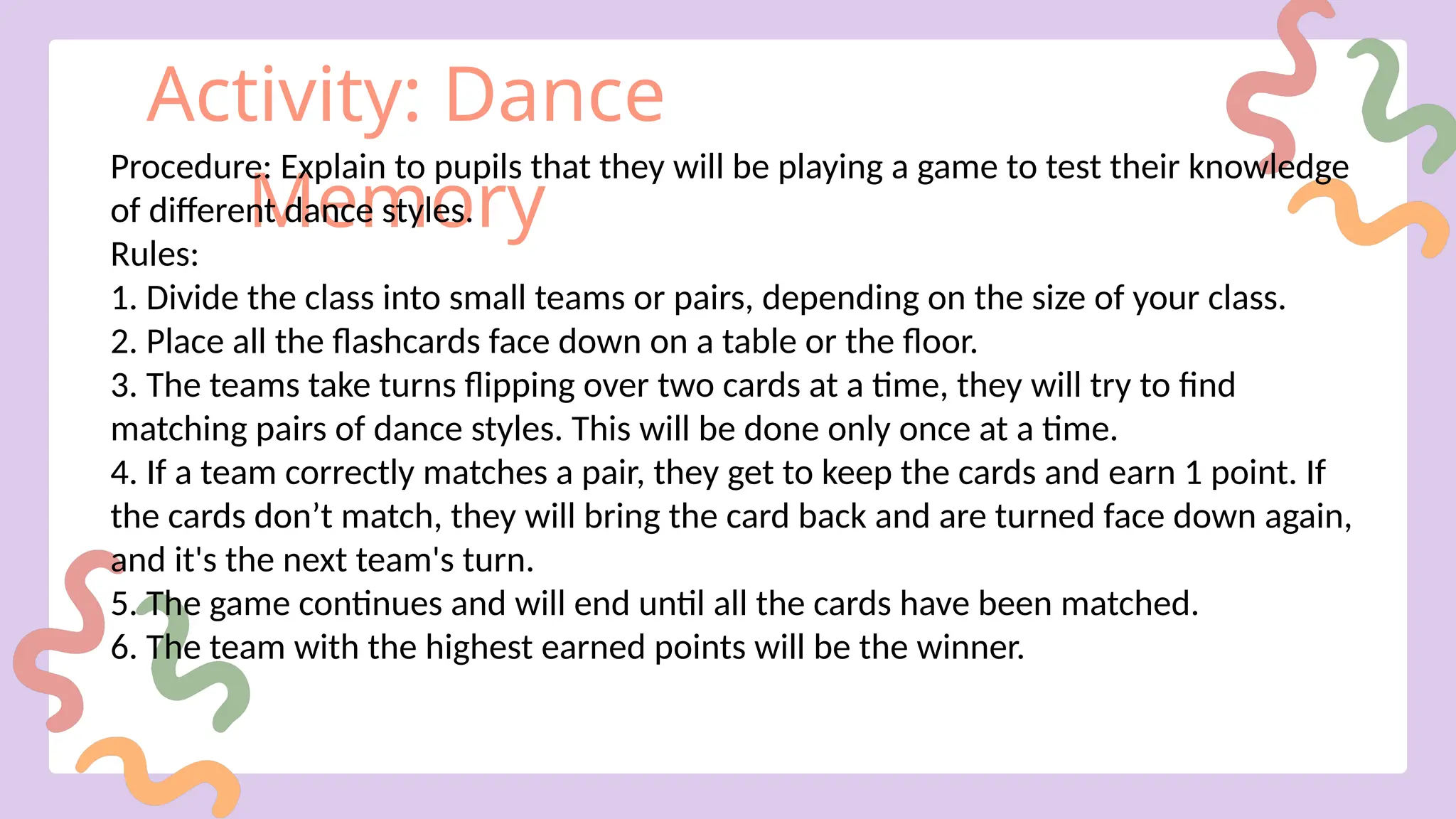 Activity: Dance
Memory
Procedure: Explain to pupils that they will be playing a game to test their knowledge
of different dance styles.
Rules:
1. Divide the class into small teams or pairs, depending on the size of your class.
2. Place all the flashcards face down on a table or the floor.
3. The teams take turns flipping over two cards at a time, they will try to find
matching pairs of dance styles. This will be done only once at a time.
4. If a team correctly matches a pair, they get to keep the cards and earn 1 point. If
the cards don’t match, they will bring the card back and are turned face down again,
and it's the next team's turn.
5. The game continues and will end until all the cards have been matched.
6. The team with the highest earned points will be the winner.
 