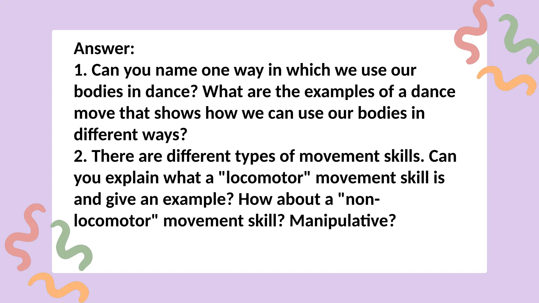 Answer:
1. Can you name one way in which we use our
bodies in dance? What are the examples of a dance
move that shows how we can use our bodies in
different ways?
2. There are different types of movement skills. Can
you explain what a "locomotor" movement skill is
and give an example? How about a "non-
locomotor" movement skill? Manipulative?
 