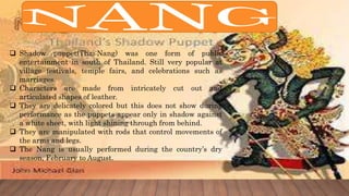  Shadow puppet(Thai:Nang) was one form of public
entertainment in south of Thailand. Still very popular at
village festivals, temple fairs, and celebrations such as
marriages.
 Characters are made from intricately cut out and
articulated shapes of leather.
 They are delicately colored but this does not show during
performance as the puppets appear only in shadow against
a white sheet, with light shining through from behind.
 They are manipulated with rods that control movements of
the arms and legs.
 The Nang is usually performed during the country’s dry
season, February to August.
 