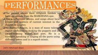 The puppet shows have religious themes or
have an episode from the RAMAYANA epic.
Also a reflections, poems, and songs about local
events and matters of current interest in the
district or country.
Mr Suchart Sapsin, is a man of many talents,
expert craftsman in making the puppets and an
award-winning writer and poet. He is a
narrator, speaking or singing all the parts using
different voices and is a superb mimic.
 