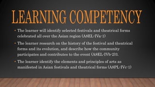• The learner will identify selected festivals and theatrical forms
celebrated all over the Asian region (A8EL-IVa-1)
• The learner research on the history of the festival and theatrical
forms and its evolution, and describe how the community
participates and contributes to the event (A8EL-IVb-2)3.
• The learner identify the elements and principles of arts as
manifested in Asian festivals and theatrical forms (A8PL-IVc-1)
 