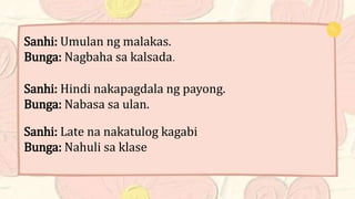 Sanhi: Umulan ng malakas.
Bunga: Nagbaha sa kalsada.
Sanhi: Hindi nakapagdala ng payong.
Bunga: Nabasa sa ulan.
Sanhi: Late na nakatulog kagabi
Bunga: Nahuli sa klase
 
