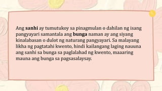Ang sanhi ay tumutukoy sa pinagmulan o dahilan ng isang
pangyayari samantala ang bunga naman ay ang siyang
kinalabasan o dulot ng naturang pangyayari. Sa malayang
likha ng pagtatahi kwento, hindi kailangang laging nauuna
ang sanhi sa bunga sa paglalahad ng kwento, maaaring
mauna ang bunga sa pagsasalaysay.
 