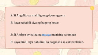 S: Si Angelito ay mahilig mag-ipon ng pera
B: kaya nakabili siya ng bagong kotse.
S: Si Andrea ay palaging maaga magising sa umaga
B: kaya hindi siya nahuhuli sa pagpasok sa eskuwelahan.
 