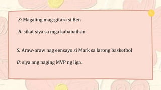 S: Magaling mag-gitara si Ben
B: sikat siya sa mga kababaihan.
S: Araw-araw nag eensayo si Mark sa larong basketbol
B: siya ang naging MVP ng liga.
 