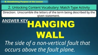 B. Establishing Purpose of the Lesson
2. Unlocking Content Vocabulary: Match Type Activity
Direction: Unscramble the letters of the term being described by the
given statement.
HANGING
WALL
The side of a non-vertical fault that
occurs above the fault plane.
ANSWER KEY
 