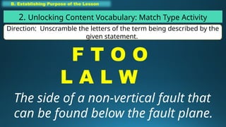 B. Establishing Purpose of the Lesson
2. Unlocking Content Vocabulary: Match Type Activity
Direction: Unscramble the letters of the term being described by the
given statement.
F T O O
L A L W
The side of a non-vertical fault that
can be found below the fault plane.
 