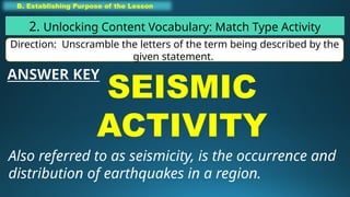 B. Establishing Purpose of the Lesson
2. Unlocking Content Vocabulary: Match Type Activity
Direction: Unscramble the letters of the term being described by the
given statement.
SEISMIC
ACTIVITY
Also referred to as seismicity, is the occurrence and
distribution of earthquakes in a region.
ANSWER KEY
 