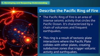C. Developing and Deepening Understanding
Describe the Pacific Ring of Fire
 The Pacific Ring of Fire is an area of
intense seismic activity that circles the
Pacific Ocean. It's characterized by a
chain of volcanoes and frequent
earthquakes.
 This ring is a result of tectonic plate
interactions where the Pacific Plate
collides with other plates, creating
subduction zones that trigger volcanic
activity and earthquakes.
 