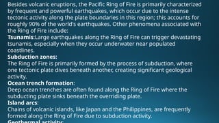 Besides volcanic eruptions, the Pacific Ring of Fire is primarily characterized
by frequent and powerful earthquakes, which occur due to the intense
tectonic activity along the plate boundaries in this region; this accounts for
roughly 90% of the world's earthquakes. Other phenomena associated with
the Ring of Fire include:
Tsunamis:Large earthquakes along the Ring of Fire can trigger devastating
tsunamis, especially when they occur underwater near populated
coastlines.
Subduction zones:
The Ring of Fire is primarily formed by the process of subduction, where
one tectonic plate dives beneath another, creating significant geological
activity.
Ocean trench formation:
Deep ocean trenches are often found along the Ring of Fire where the
subducting plate sinks beneath the overriding plate.
Island arcs:
Chains of volcanic islands, like Japan and the Philippines, are frequently
formed along the Ring of Fire due to subduction activity.
 