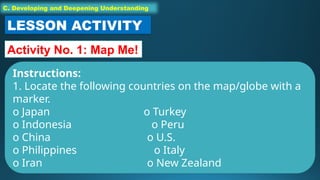 C. Developing and Deepening Understanding
LESSON ACTIVITY
Activity No. 1: Map Me!
Instructions:
1. Locate the following countries on the map/globe with a
marker.
o Japan o Turkey
o Indonesia o Peru
o China o U.S.
o Philippines o Italy
o Iran o New Zealand
 