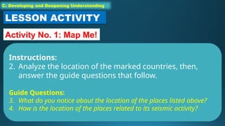 C. Developing and Deepening Understanding
LESSON ACTIVITY
Activity No. 1: Map Me!
Instructions:
2. Analyze the location of the marked countries, then,
answer the guide questions that follow.
Guide Questions:
3. What do you notice about the location of the places listed above?
4. How is the location of the places related to its seismic activity?
 