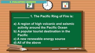 E. EVALUATING LEARNING
E. EVALUATING LEARNING
E. EVALUATING LEARNING
_________ 1. The Pacific Ring of Fire is:
a) A region of high volcanic and seismic
activity around the Pacific Ocean
b) A popular tourist destination in the
Pacific
c) A new renewable energy source
d) All of the above
 