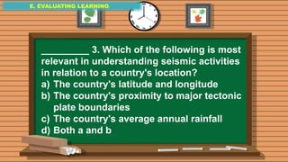 E. EVALUATING LEARNING
E. EVALUATING LEARNING
E. EVALUATING LEARNING
_________ 3. Which of the following is most
relevant in understanding seismic activities
in relation to a country's location?
a) The country's latitude and longitude
b) The country's proximity to major tectonic
plate boundaries
c) The country's average annual rainfall
d) Both a and b
 