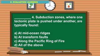 E. EVALUATING LEARNING
E. EVALUATING LEARNING
E. EVALUATING LEARNING
_________ 4. Subduction zones, where one
tectonic plate is pushed under another, are
typically found:
a) At mid-ocean ridges
b) At transform faults
c) Along the Pacific Ring of Fire
d) All of the above
 