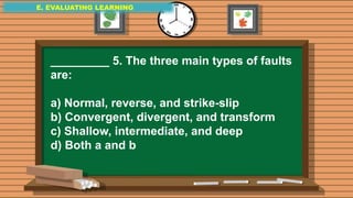 E. EVALUATING LEARNING
E. EVALUATING LEARNING
E. EVALUATING LEARNING
_________ 5. The three main types of faults
are:
a) Normal, reverse, and strike-slip
b) Convergent, divergent, and transform
c) Shallow, intermediate, and deep
d) Both a and b
 