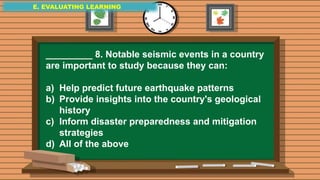E. EVALUATING LEARNING
E. EVALUATING LEARNING
E. EVALUATING LEARNING
_________ 8. Notable seismic events in a country
are important to study because they can:
a) Help predict future earthquake patterns
b) Provide insights into the country's geological
history
c) Inform disaster preparedness and mitigation
strategies
d) All of the above
 