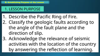 1. Describe the Pacific Ring of Fire.
2. Classify the geologic faults according to
the angle of the fault plane and the
direction of slip.
3. Acknowledge the relevance of seismic
activities with the location of the country
by answering the reflection of learning.
B. Establishing Purpose of the Lesson
1. LESSON PURPOSE
 