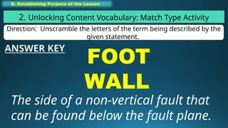 B. Establishing Purpose of the Lesson
2. Unlocking Content Vocabulary: Match Type Activity
Direction: Unscramble the letters of the term being described by the
given statement.
FOOT
WALL
The side of a non-vertical fault that
can be found below the fault plane.
ANSWER KEY
 