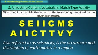 B. Establishing Purpose of the Lesson
2. Unlocking Content Vocabulary: Match Type Activity
Direction: Unscramble the letters of the term being described by the
given statement.
S E I I C M S
A I I C T T V Y
Also referred to as seismicity, is the occurrence and
distribution of earthquakes in a region.
 