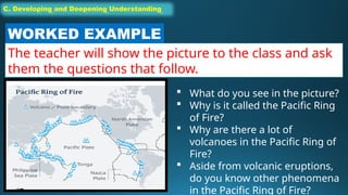 C. Developing and Deepening Understanding
C. Developing and Deepening Understanding
WORKED EXAMPLE
The teacher will show the picture to the class and ask
them the questions that follow.
 What do you see in the picture?
 Why is it called the Pacific Ring
of Fire?
 Why are there a lot of
volcanoes in the Pacific Ring of
Fire?
 Aside from volcanic eruptions,
do you know other phenomena
in the Pacific Ring of Fire?
 