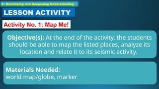 C. Developing and Deepening Understanding
LESSON ACTIVITY
Activity No. 1: Map Me!
Objective(s): At the end of the activity, the students
should be able to map the listed places, analyze its
location and relate it to its seismic activity.
Materials Needed:
world map/globe, marker
 