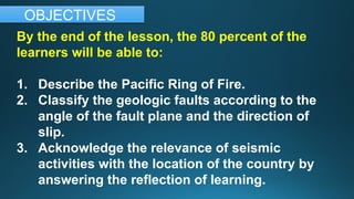 By the end of the lesson, the 80 percent of the
learners will be able to:
1. Describe the Pacific Ring of Fire.
2. Classify the geologic faults according to the
angle of the fault plane and the direction of
slip.
3. Acknowledge the relevance of seismic
activities with the location of the country by
answering the reflection of learning.
OBJECTIVES
 