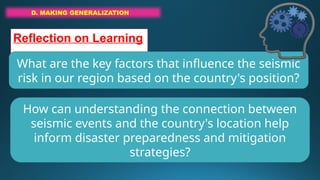 D. MAKING GENERALIZATION
Reflection on Learning
What are the key factors that influence the seismic
risk in our region based on the country's position?
How can understanding the connection between
seismic events and the country's location help
inform disaster preparedness and mitigation
strategies?
 