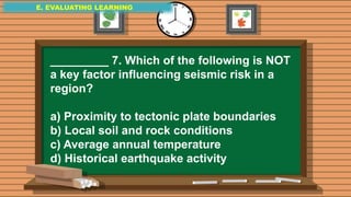 E. EVALUATING LEARNING
E. EVALUATING LEARNING
E. EVALUATING LEARNING
_________ 7. Which of the following is NOT
a key factor influencing seismic risk in a
region?
a) Proximity to tectonic plate boundaries
b) Local soil and rock conditions
c) Average annual temperature
d) Historical earthquake activity
 