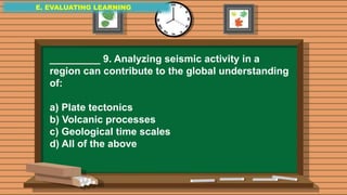 E. EVALUATING LEARNING
E. EVALUATING LEARNING
E. EVALUATING LEARNING
_________ 9. Analyzing seismic activity in a
region can contribute to the global understanding
of:
a) Plate tectonics
b) Volcanic processes
c) Geological time scales
d) All of the above
 