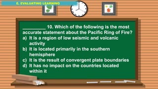 E. EVALUATING LEARNING
E. EVALUATING LEARNING
E. EVALUATING LEARNING
_________ 10. Which of the following is the most
accurate statement about the Pacific Ring of Fire?
a) It is a region of low seismic and volcanic
activity
b) It is located primarily in the southern
hemisphere
c) It is the result of convergent plate boundaries
d) It has no impact on the countries located
within it
 