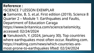 Reference :
•SCIENCE 7 LESSON EXEMPLAR
● Samonte, B. S. et.al. First edition (2019). Science 8
Quarter 2 – Module 1: Earthquakes and Faults,
Department of Education Caraga
https://www.britannica.com/science/seismicity,
accessed: 02/24/2024
● Yanukovich, Y. (2024, January 30). Top countries
where earthquakes most often occur. Realting.com.
https://realting.com/news/which-countries-are-
most-prone-to-earthquakes lifted: 02/24/2024
 