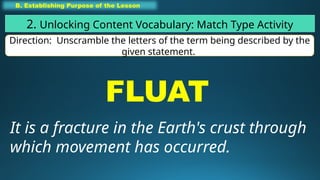 B. Establishing Purpose of the Lesson
2. Unlocking Content Vocabulary: Match Type Activity
Direction: Unscramble the letters of the term being described by the
given statement.
FLUAT
It is a fracture in the Earth's crust through
which movement has occurred.
 