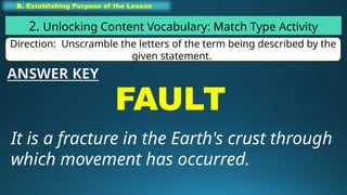 B. Establishing Purpose of the Lesson
2. Unlocking Content Vocabulary: Match Type Activity
Direction: Unscramble the letters of the term being described by the
given statement.
FAULT
It is a fracture in the Earth's crust through
which movement has occurred.
ANSWER KEY
 