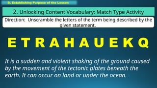 B. Establishing Purpose of the Lesson
2. Unlocking Content Vocabulary: Match Type Activity
Direction: Unscramble the letters of the term being described by the
given statement.
E T R A H A U E K Q
It is a sudden and violent shaking of the ground caused
by the movement of the tectonic plates beneath the
earth. It can occur on land or under the ocean.
 