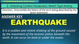 B. Establishing Purpose of the Lesson
2. Unlocking Content Vocabulary: Match Type Activity
Direction: Unscramble the letters of the term being described by the
given statement.
EARTHQUAKE
It is a sudden and violent shaking of the ground caused
by the movement of the tectonic plates beneath the
earth. It can occur on land or under the ocean.
ANSWER KEY
 