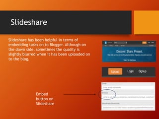 Slideshare
Slideshare has been helpful in terms of
embedding tasks on to Blogger. Although on
the down side, sometimes the quality is
slightly blurred when it has been uploaded on
to the blog.
Embed
button on
Slideshare
 