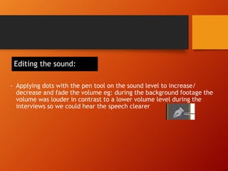 Editing the sound:
- Applying dots with the pen tool on the sound level to increase/
decrease and fade the volume eg: during the background footage the
volume was louder in contrast to a lower volume level during the
interviews so we could hear the speech clearer
 