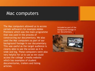 Mac computers
The Mac computers allowed us to access
certain software's for example Adobe
Premiere which was the main programme
that was used in the process of
constructing our documentary. We also
used the Mac computers as part of our
background footage in our documentary.
This was useful as the target audience is
clearly able to see the screen as it is
wide and big. These computers were also
very helpful for us to use as we could
access the college`s media website
which has examples of student
documentaries, trailers and listing
articles.
Included as part of the
background footage in
our documentary.
 