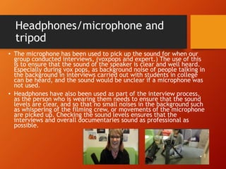 Headphones/microphone and
tripod
• The microphone has been used to pick up the sound for when our
group conducted interviews, (voxpops and expert.) The use of this
is to ensure that the sound of the speaker is clear and well heard.
Especially during vox pops, as background noise of people talking in
the background in interviews carried out with students in college
can be heard, and the sound would be unclear if a microphone was
not used.
• Headphones have also been used as part of the interview process,
as the person who is wearing them needs to ensure that the sound
levels are clear, and so that no small noises in the background such
as whispering of the filming crew, or movements of the microphone
are picked up. Checking the sound levels ensures that the
interviews and overall documentaries sound as professional as
possible.
 