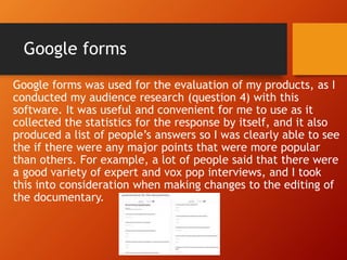 Google forms
Google forms was used for the evaluation of my products, as I
conducted my audience research (question 4) with this
software. It was useful and convenient for me to use as it
collected the statistics for the response by itself, and it also
produced a list of people’s answers so I was clearly able to see
the if there were any major points that were more popular
than others. For example, a lot of people said that there were
a good variety of expert and vox pop interviews, and I took
this into consideration when making changes to the editing of
the documentary.
 
