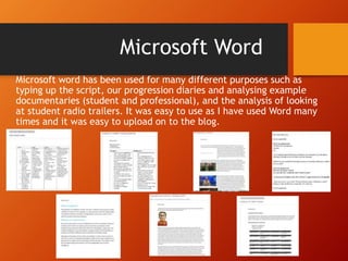 Microsoft word has been used for many different purposes such as
typing up the script, our progression diaries and analysing example
documentaries (student and professional), and the analysis of looking
at student radio trailers. It was easy to use as I have used Word many
times and it was easy to upload on to the blog.
Microsoft Word
 