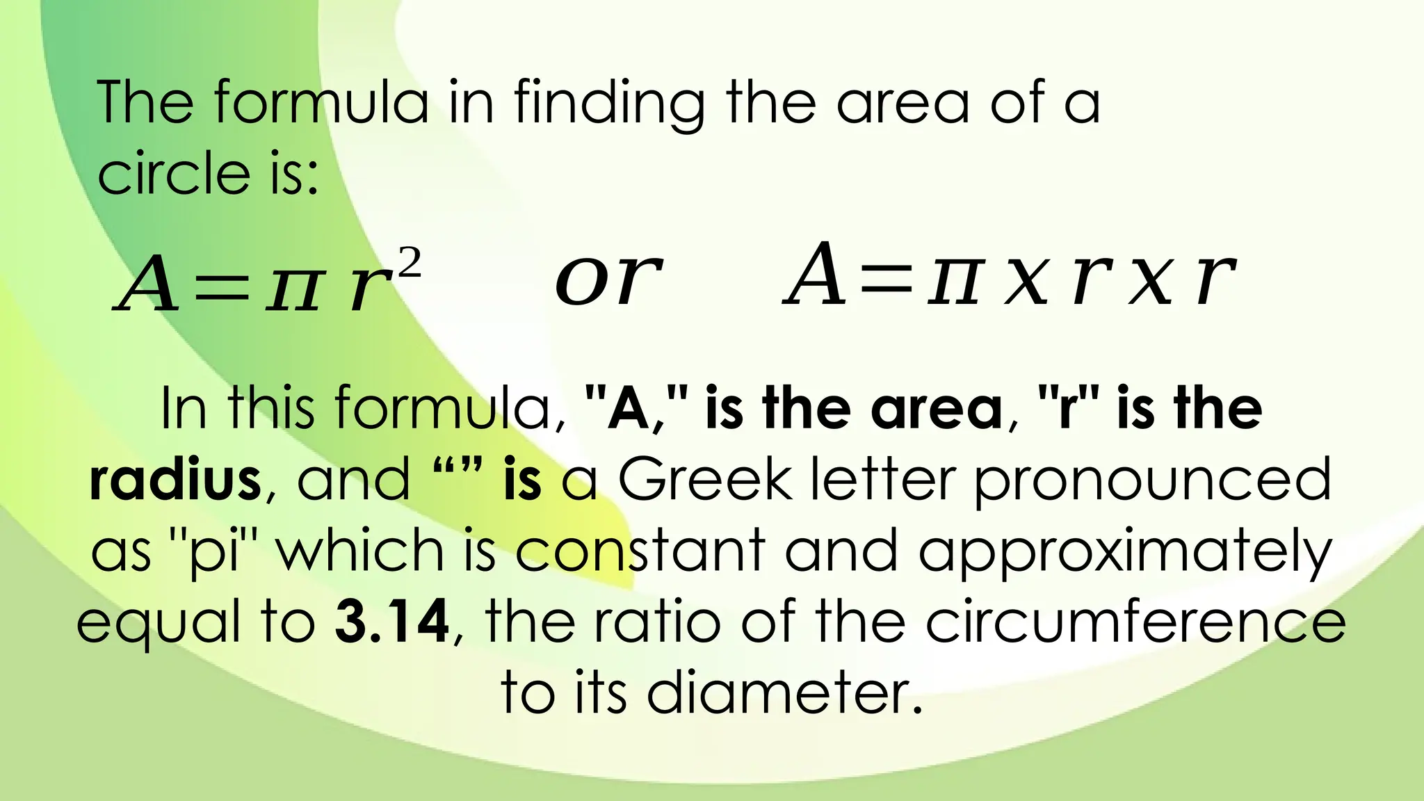 The formula in finding the area of a
circle is:
𝐴=𝜋 𝑟2
𝑜𝑟 𝐴=𝜋 𝑥 𝑟 𝑥 𝑟
In this formula, "A," is the area, "r" is the
radius, and “” is a Greek letter pronounced
as "pi" which is constant and approximately
equal to 3.14, the ratio of the circumference
to its diameter.
 
