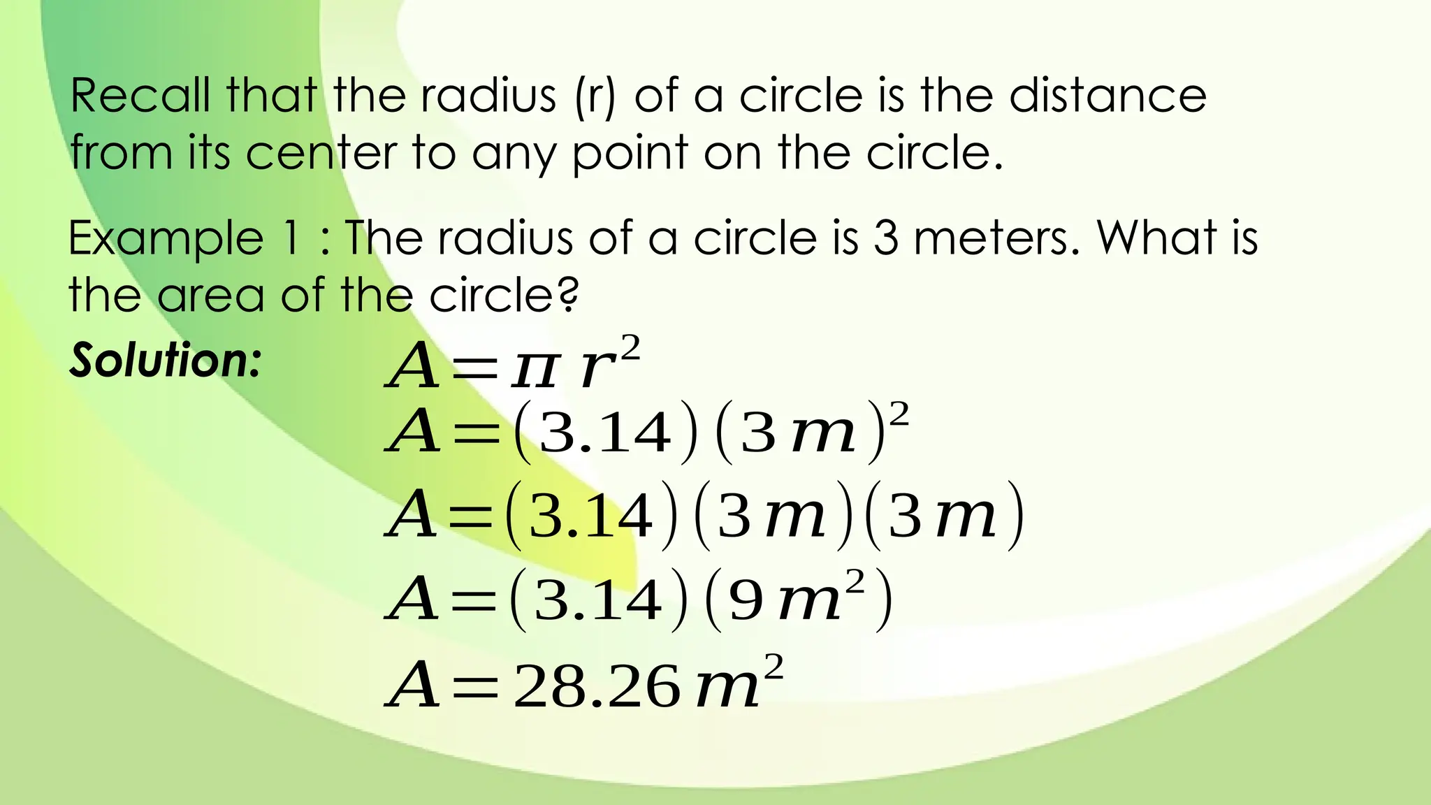 Recall that the radius (r) of a circle is the distance
from its center to any point on the circle.
Example 1 : The radius of a circle is 3 meters. What is
the area of the circle?
Solution: 𝐴=𝜋 𝑟2
𝐴=(3.14)(3 𝑚)2
𝐴=(3.14)(3𝑚)(3𝑚)
𝐴=(3.14)(9 𝑚2
)
𝐴=28.26 𝑚2
 