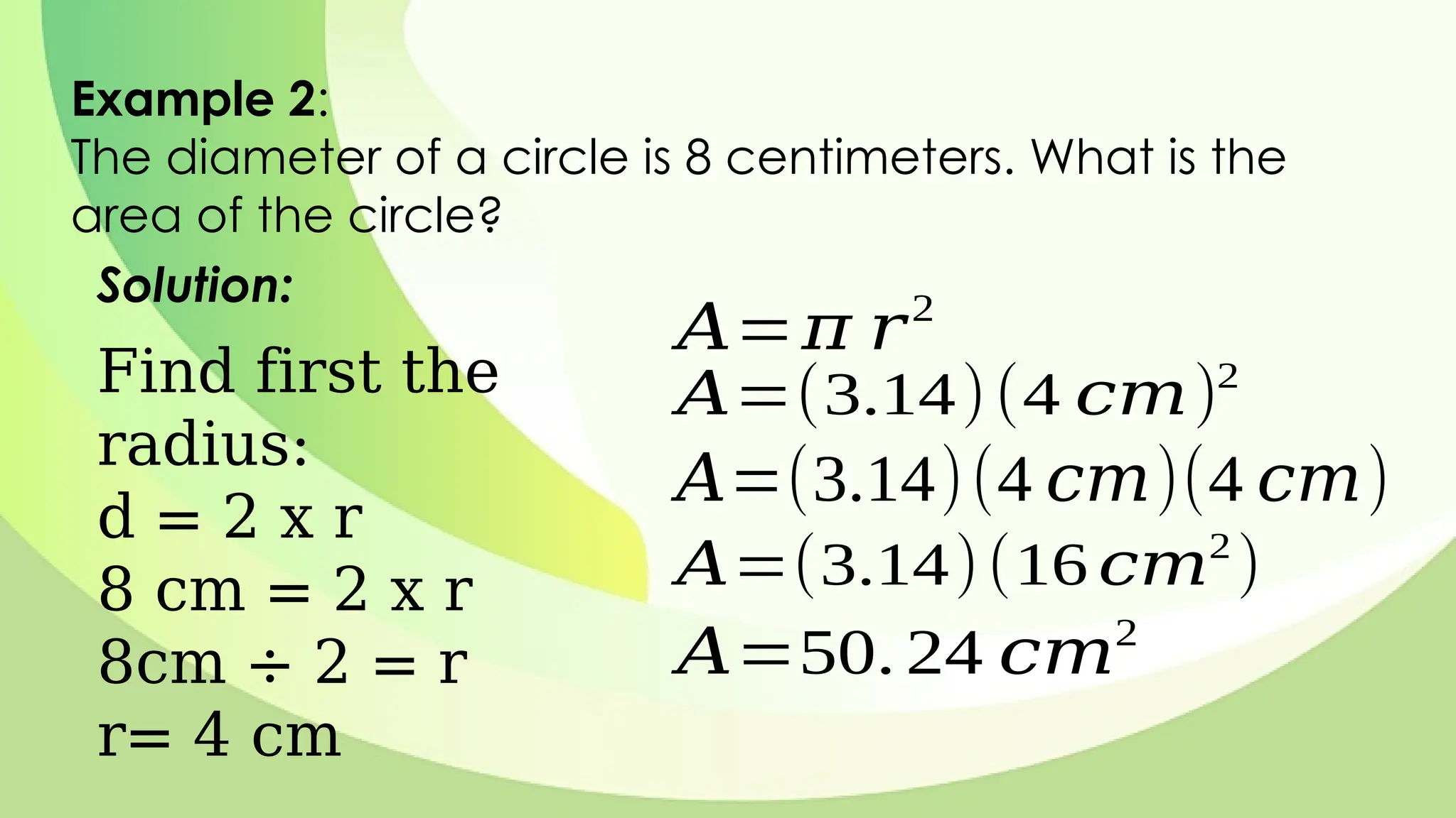 Example 2:
The diameter of a circle is 8 centimeters. What is the
area of the circle?
Solution:
𝐴=𝜋 𝑟2
𝐴=(3.14)(4 𝑐𝑚)2
𝐴=(3.14)(4 𝑐𝑚)(4 𝑐𝑚)
𝐴=(3.14)(16 𝑐𝑚2
)
𝐴=50. 24 𝑐𝑚2
Find first the
radius:
d = 2 x r
8 cm = 2 x r
8cm ÷ 2 = r
r= 4 cm
 