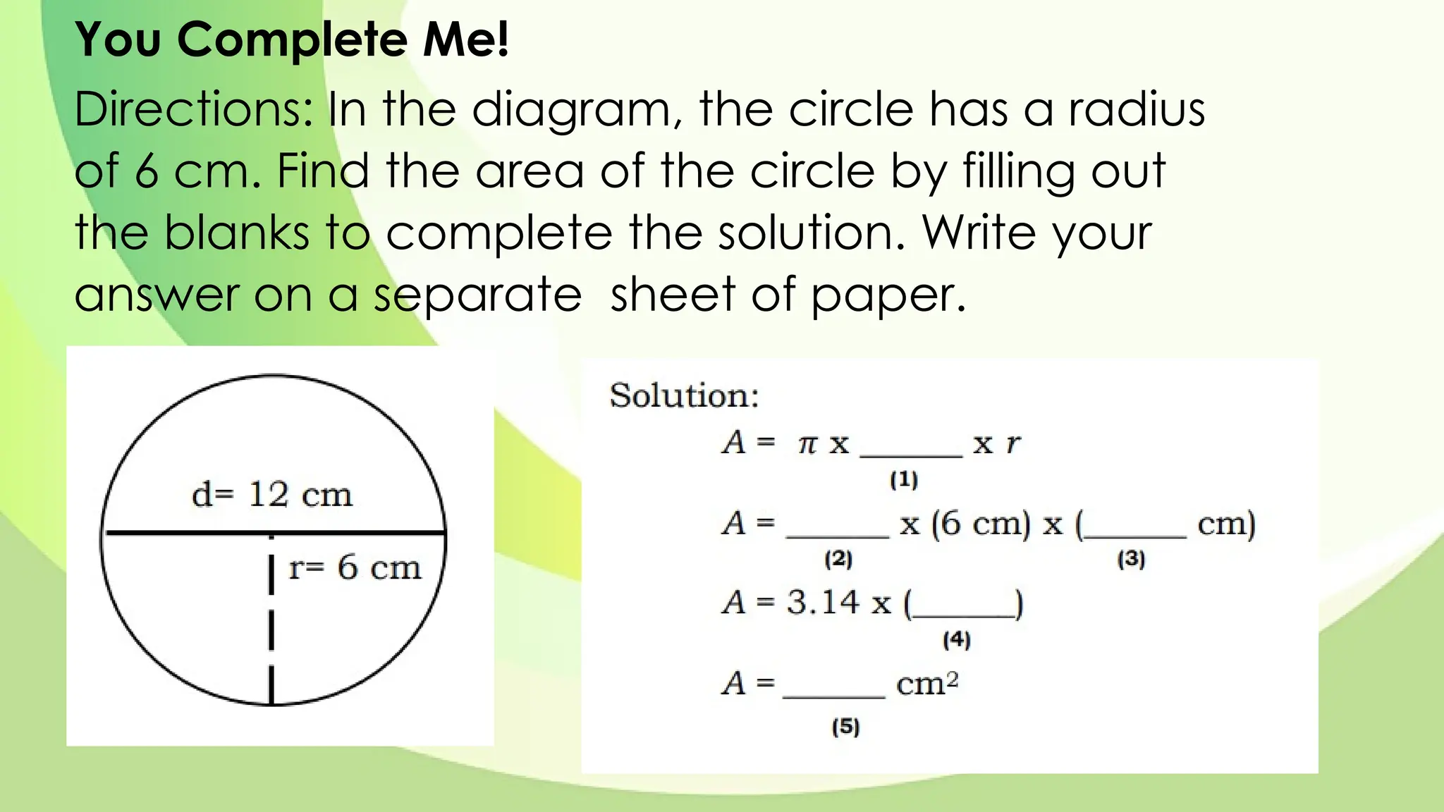 You Complete Me!
Directions: In the diagram, the circle has a radius
of 6 cm. Find the area of the circle by filling out
the blanks to complete the solution. Write your
answer on a separate sheet of paper.
 
