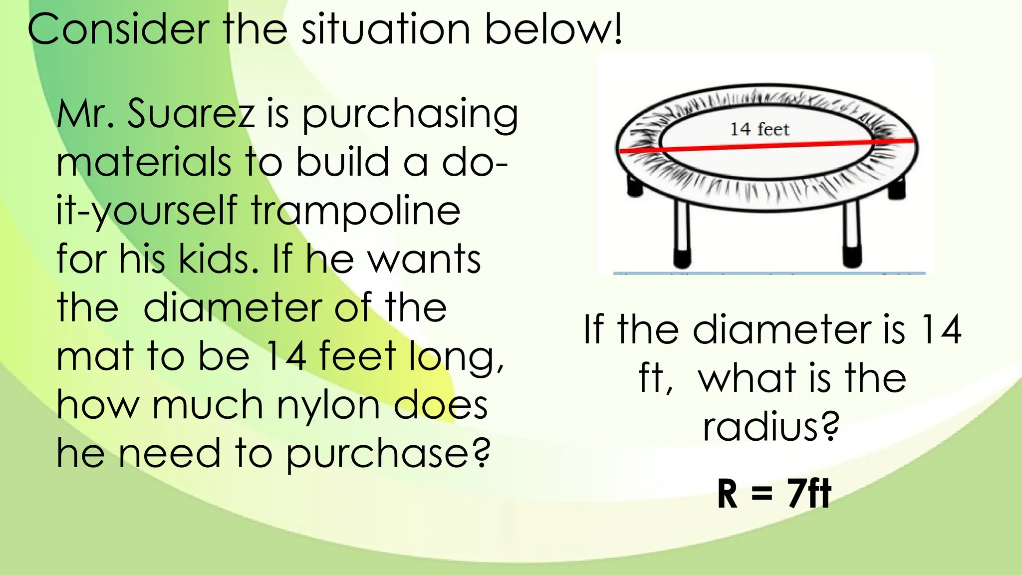 Consider the situation below!
Mr. Suarez is purchasing
materials to build a do-
it-yourself trampoline
for his kids. If he wants
the diameter of the
mat to be 14 feet long,
how much nylon does
he need to purchase?
If the diameter is 14
ft, what is the
radius?
R = 7ft
 