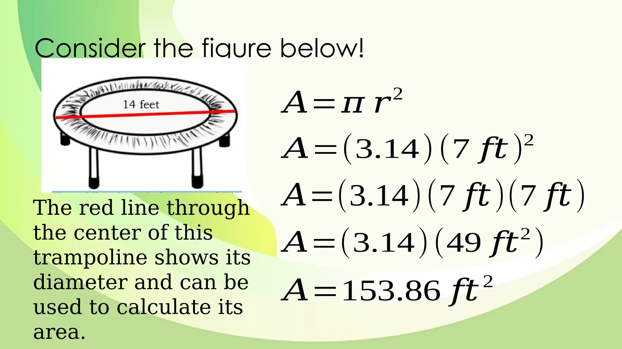 Consider the figure below!
The red line through
the center of this
trampoline shows its
diameter and can be
used to calculate its
area.
𝐴=𝜋 𝑟2
𝐴=(3.14)(7 𝑓𝑡)2
𝐴=(3.14)(7 𝑓𝑡)(7 𝑓𝑡)
𝐴=(3.14)(49 𝑓𝑡2
)
𝐴=153.86 𝑓𝑡2
 